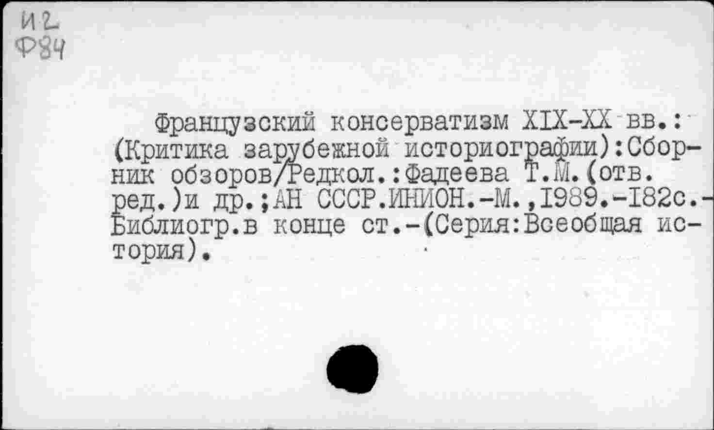 ﻿иг.
Французский консерватизм Х1Х-ХХ вв.: (Критика зарубежной историографии):Сборник обзоров/Редкол.:Фадеева Т.М. (отв. ред.)и др.;АН СССР.ИНИОН.-М. ,1989.-182с.-Библиогр.в конце ст.-(Серия:Всеобщая история).